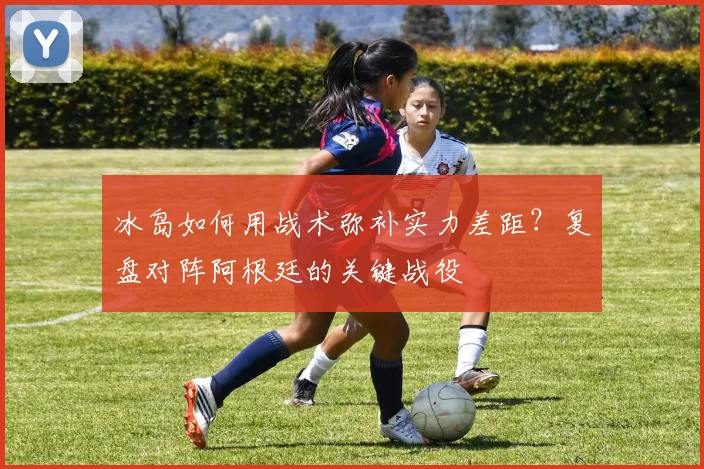 冰岛如何用战术弥补实力差距？复盘对阵阿根廷的关键战役