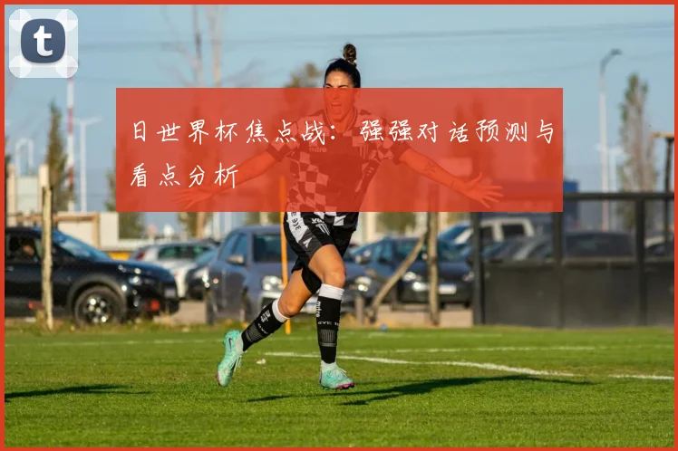 日世界杯焦点战:强强对话预测与看点分析