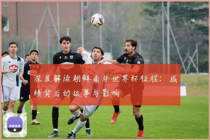 深度解读朝鲜南非世界杯征程：成绩背后的故事与影响