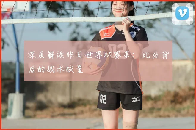 深度解读昨日世界杯赛果:比分背后的战术较量
