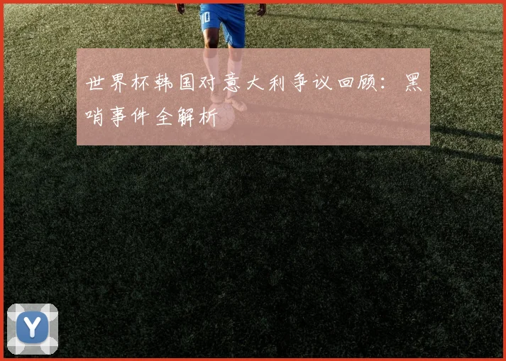 世界杯韩国对意大利争议回顾：黑哨事件全解析