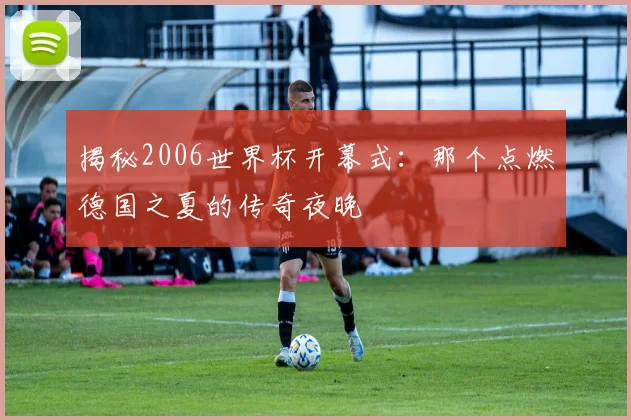 揭秘2006世界杯开幕式：那个点燃德国之夏的传奇夜晚