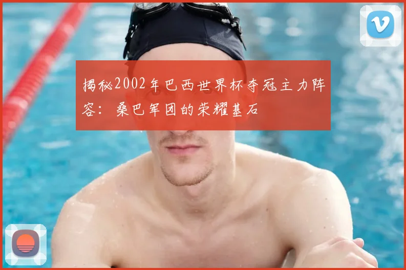 揭秘2002年巴西世界杯夺冠主力阵容：桑巴军团的荣耀基石